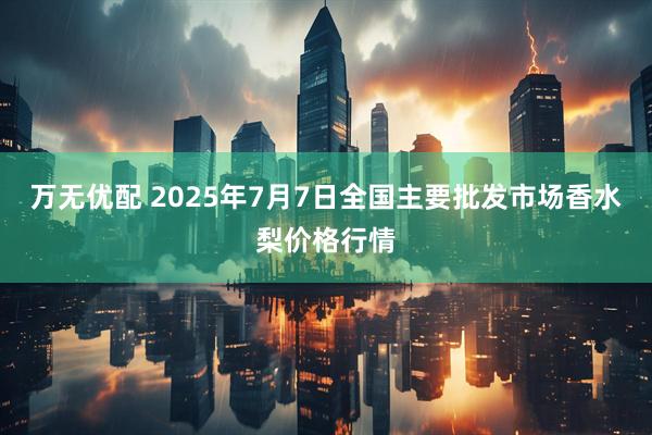 万无优配 2025年7月7日全国主要批发市场香水梨价格行情