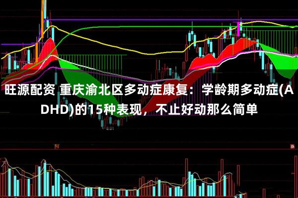 旺源配资 重庆渝北区多动症康复：学龄期多动症(ADHD)的15种表现，不止好动那么简单