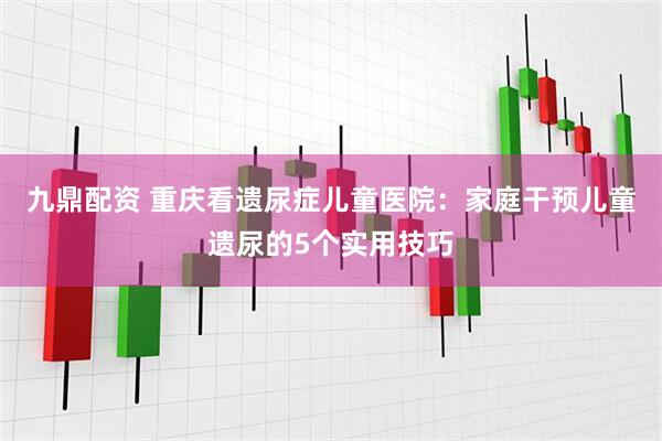 九鼎配资 重庆看遗尿症儿童医院：家庭干预儿童遗尿的5个实用技巧