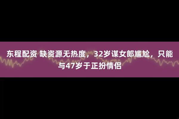 东程配资 缺资源无热度，32岁谋女郎尴尬，只能与47岁于正扮情侣