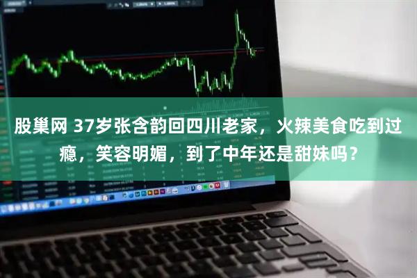 股巢网 37岁张含韵回四川老家，火辣美食吃到过瘾，笑容明媚，到了中年还是甜妹吗？